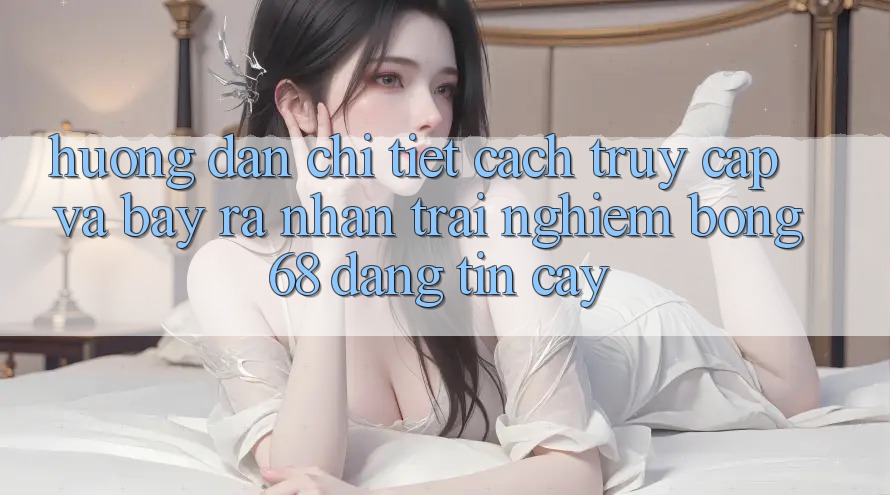 Hướng Dẫn Chi Tiết Cách Truy Cập Và Bày ra Nhận trải nghiệm bong 68 Đáng tin cậy