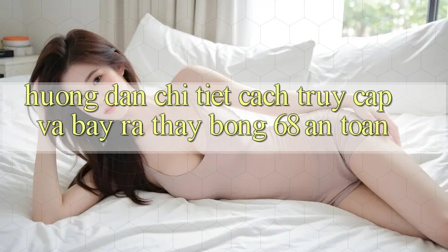 Hướng Dẫn Chi Tiết Cách Truy Cập Và Bày ra Thấy bong 68 An Toàn