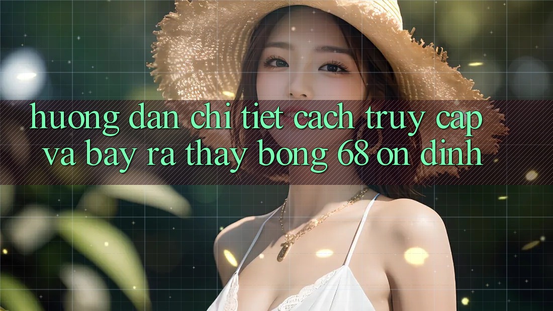 Hướng Dẫn Chi Tiết Cách Truy Cập Và Bày ra Thấy bong 68 Ổn định