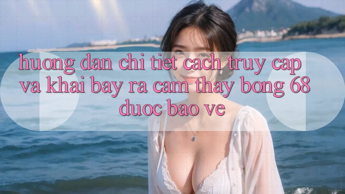 Hướng Dẫn Chi Tiết Cách Truy Cập Và Khai bày ra Cảm thấy bong 68 Được bảo vệ