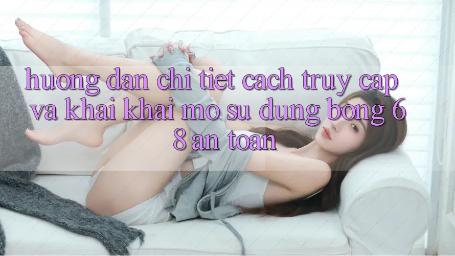Hướng Dẫn Chi Tiết Cách Truy Cập Và Khai khai mở Sử dụng bong 68 An Toàn