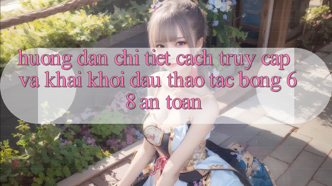 Hướng Dẫn Chi Tiết Cách Truy Cập Và Khai khởi đầu Thao tác bong 68 An Toàn