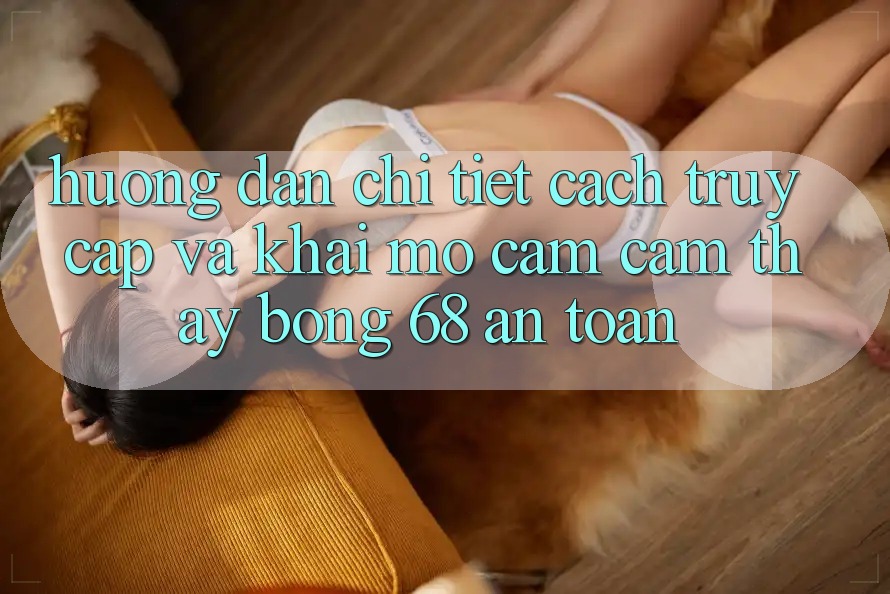 Hướng Dẫn Chi Tiết Cách Truy Cập Và Khai mở Cảm cảm thấy bong 68 An Toàn