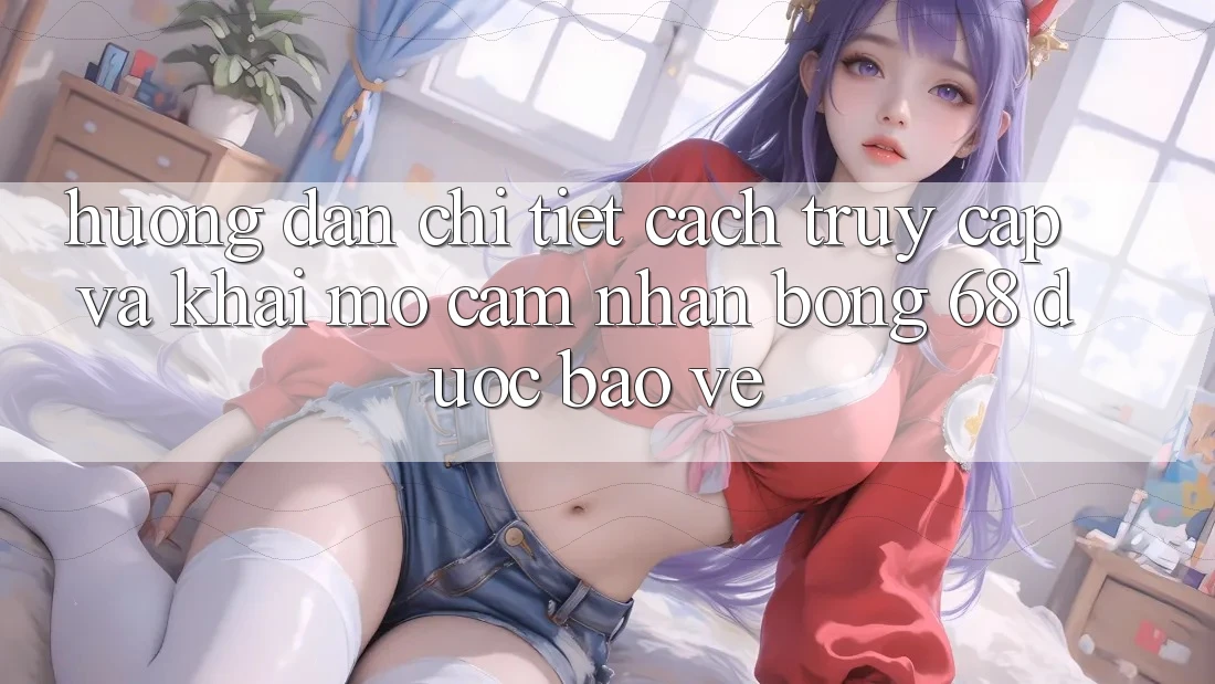 Hướng Dẫn Chi Tiết Cách Truy Cập Và Khai mở Cảm nhận bong 68 Được bảo vệ