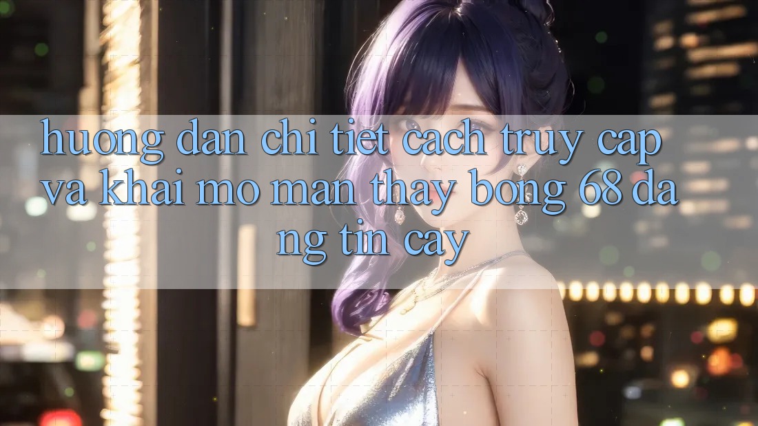 Hướng Dẫn Chi Tiết Cách Truy Cập Và Khai mở màn Thấy bong 68 Đáng tin cậy