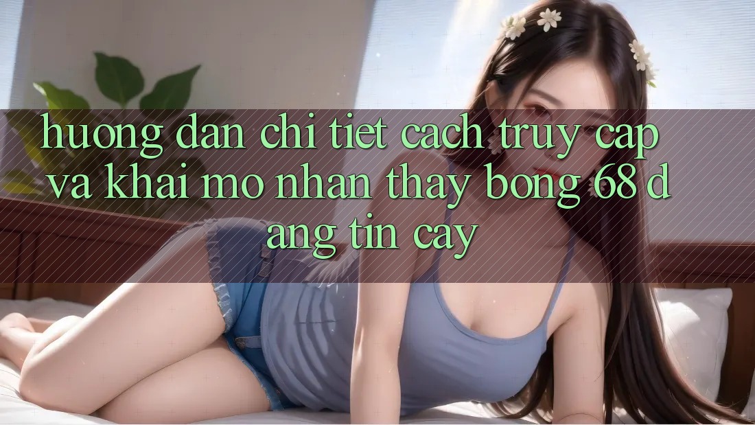 Hướng Dẫn Chi Tiết Cách Truy Cập Và Khai mở Nhận thấy bong 68 Đáng tin cậy