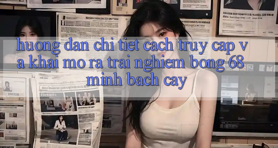 Hướng Dẫn Chi Tiết Cách Truy Cập Và Khai mở ra Trải Nghiệm bong 68 Minh bạch cậy