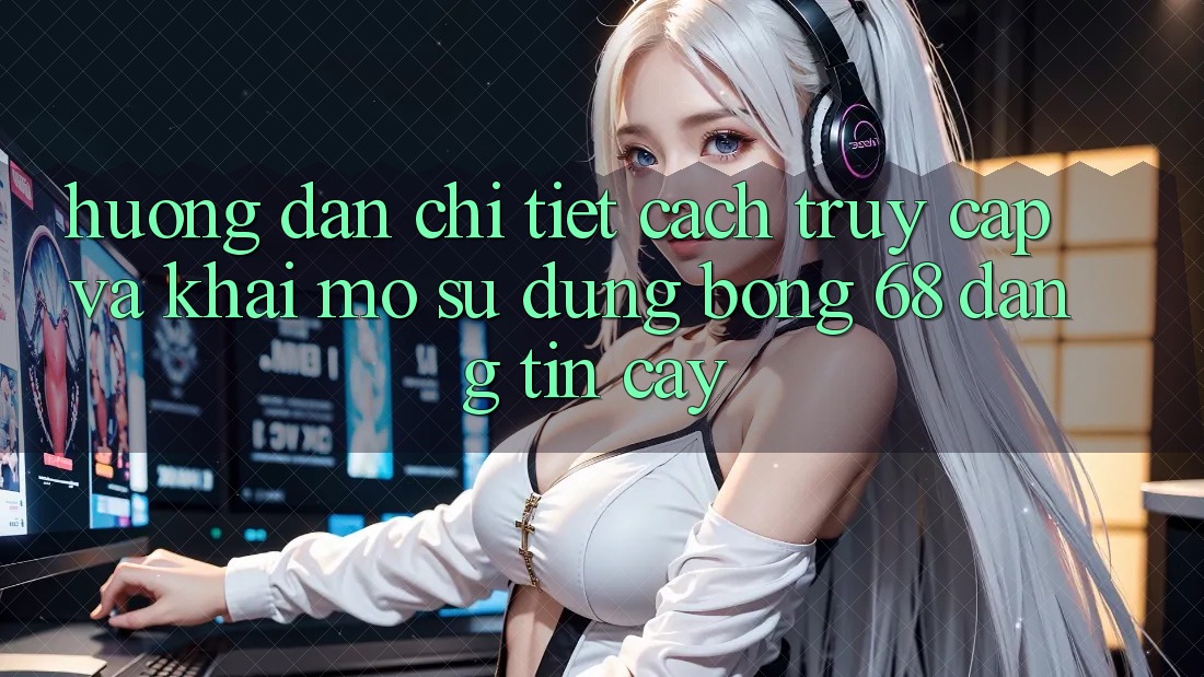 Hướng Dẫn Chi Tiết Cách Truy Cập Và Khai mở Sử dụng bong 68 Đáng tin cậy