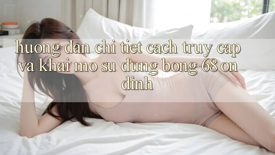 Hướng Dẫn Chi Tiết Cách Truy Cập Và Khai mở Sử dụng bong 68 Ổn định