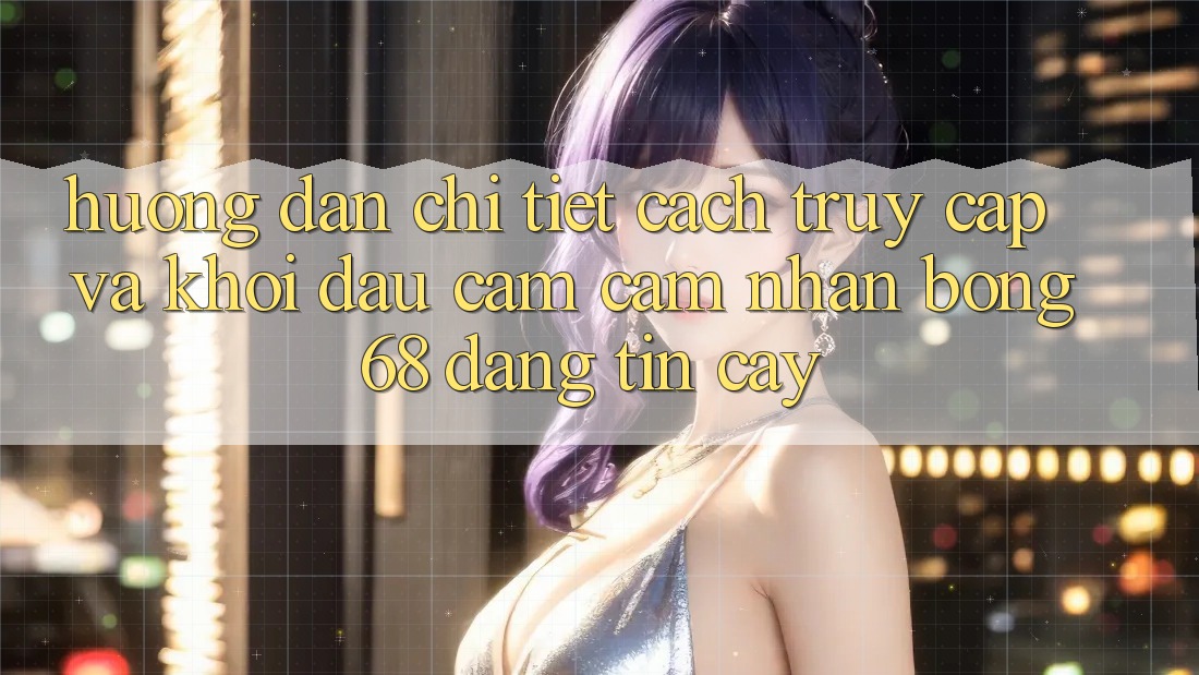 Hướng Dẫn Chi Tiết Cách Truy Cập Và Khởi đầu Cảm cảm nhận bong 68 Đáng tin cậy