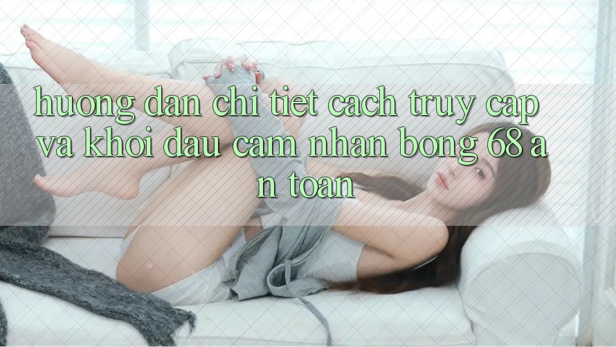 Hướng dẫn Chi Tiết Cách Truy Cập Và Khởi đầu Cảm nhận bong 68 An Toàn