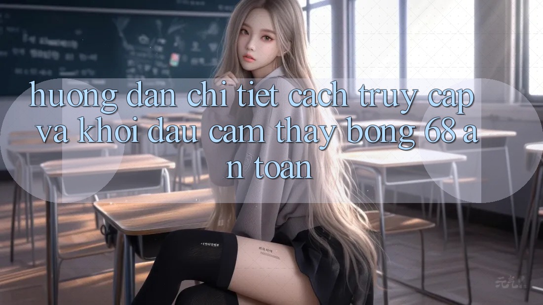 Hướng Dẫn Chi Tiết Cách Truy Cập Và Khởi đầu Cảm thấy bong 68 An Toàn