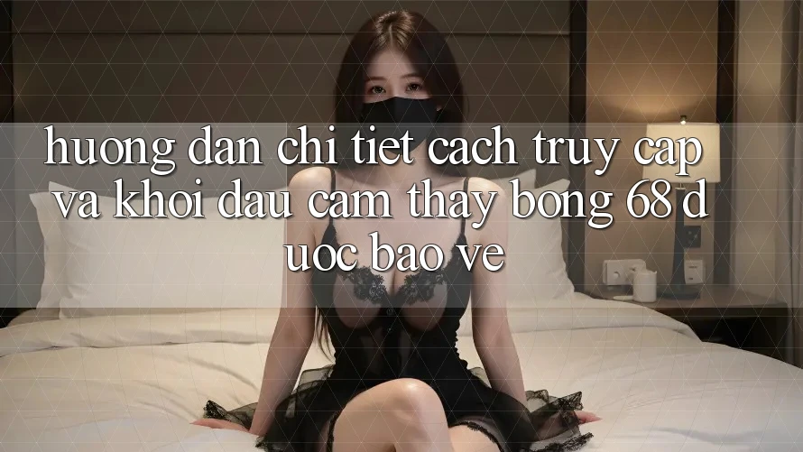 Hướng Dẫn Chi Tiết Cách Truy Cập Và Khởi đầu Cảm thấy bong 68 Được bảo vệ