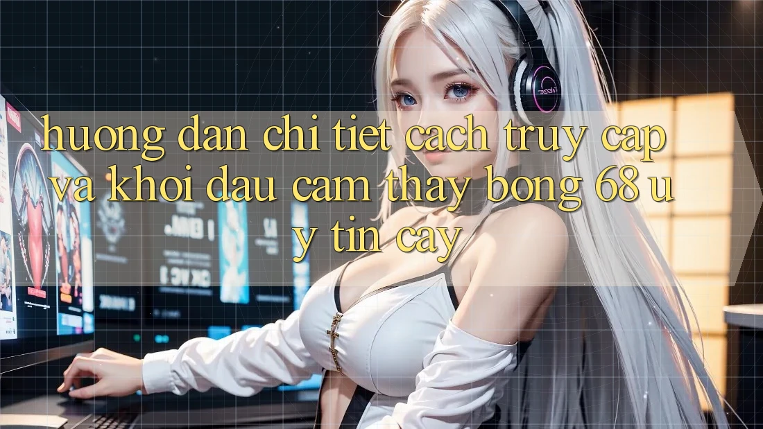 Hướng Dẫn Chi Tiết Cách Truy Cập Và Khởi đầu Cảm thấy bong 68 Uy tín cậy