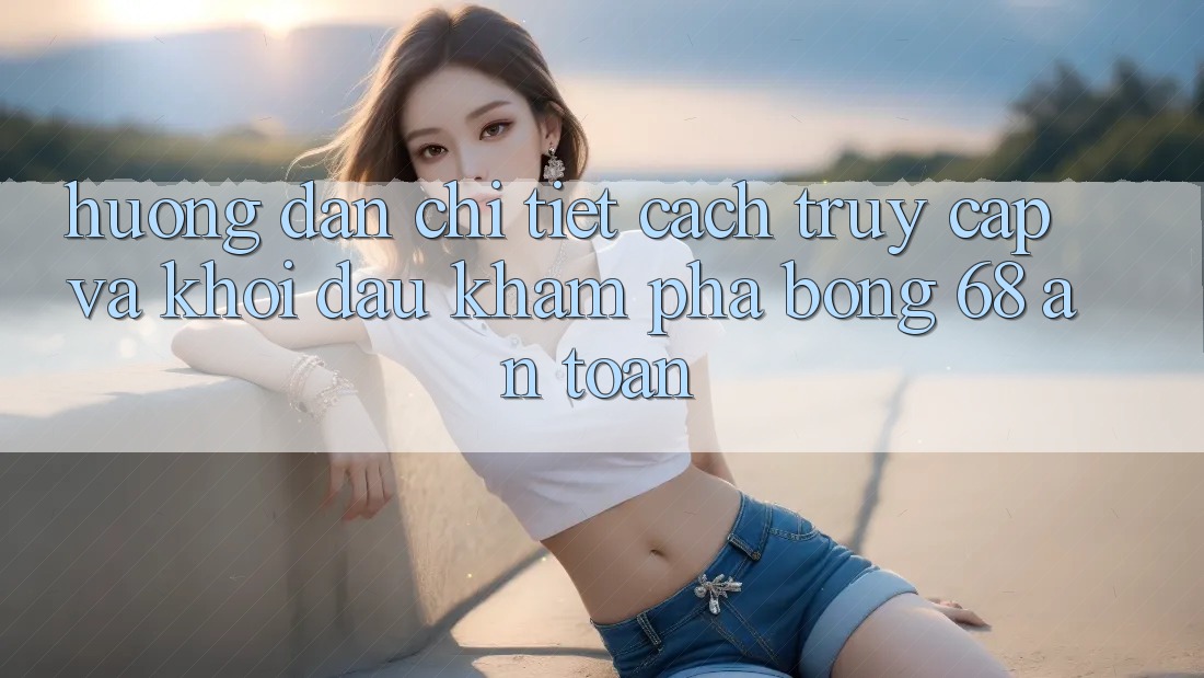 Hướng Dẫn Chi Tiết Cách Truy Cập Và Khởi đầu Khám phá bong 68 An Toàn