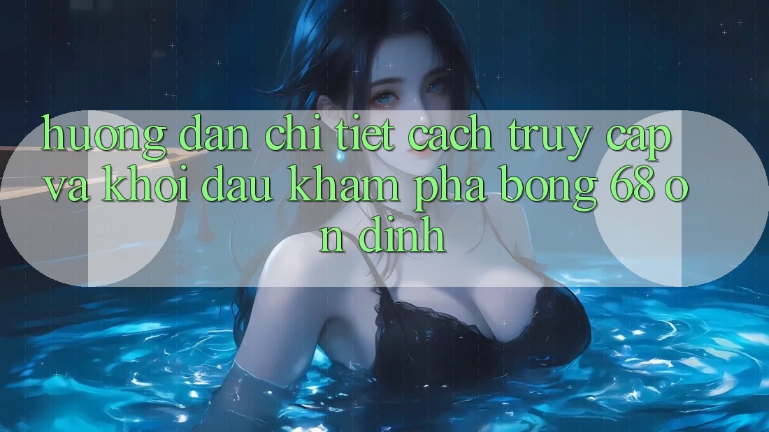 Hướng Dẫn Chi Tiết Cách Truy Cập Và Khởi đầu Khám phá bong 68 Ổn định