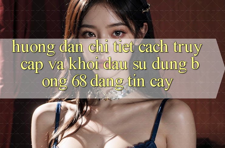 Hướng Dẫn Chi Tiết Cách Truy Cập Và Khởi đầu Sử dụng bong 68 Đáng tin cậy Hướng Dẫn Chi Tiết Cách Truy Cập Và Khởi đầu Sử dụng bong 68 Đáng tin cậy