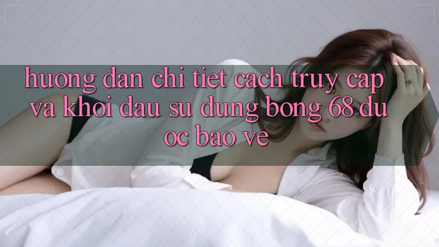 Hướng Dẫn Chi Tiết Cách Truy Cập Và Khởi đầu Sử dụng bong 68 Được bảo vệ
