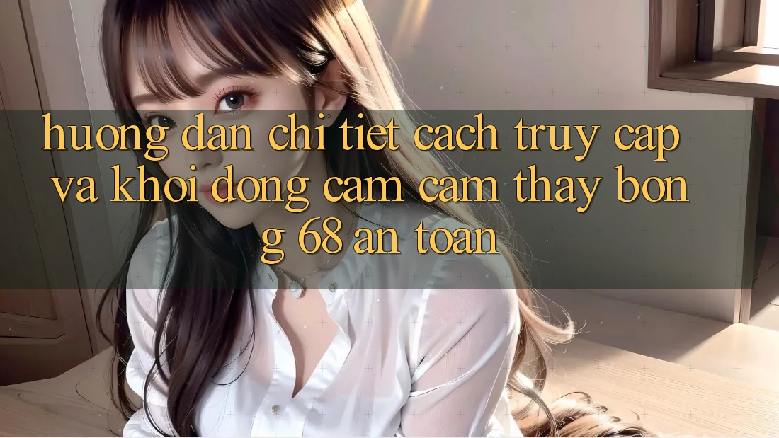 Hướng Dẫn Chi Tiết Cách Truy Cập Và Khởi động Cảm cảm thấy bong 68 An Toàn