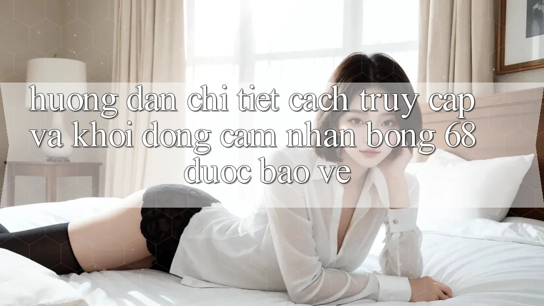Hướng Dẫn Chi Tiết Cách Truy Cập Và Khởi động Cảm nhận bong 68 Được bảo vệ