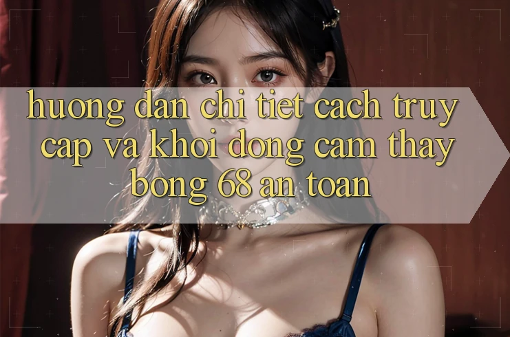 Hướng Dẫn Chi Tiết Cách Truy Cập Và Khởi động Cảm thấy bong 68 An Toàn