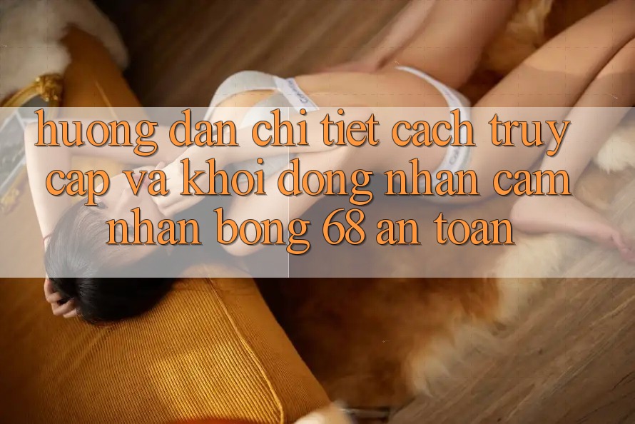 Hướng Dẫn Chi Tiết Cách Truy Cập Và Khởi động Nhận cảm nhận bong 68 An Toàn