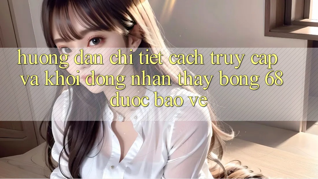 Hướng Dẫn Chi Tiết Cách Truy Cập Và Khởi động Nhận thấy bong 68 Được bảo vệ