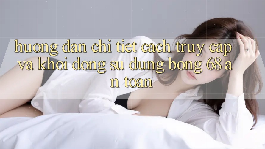 Hướng Dẫn Chi Tiết Cách Truy Cập Và Khởi động Sử dụng bong 68 An Toàn