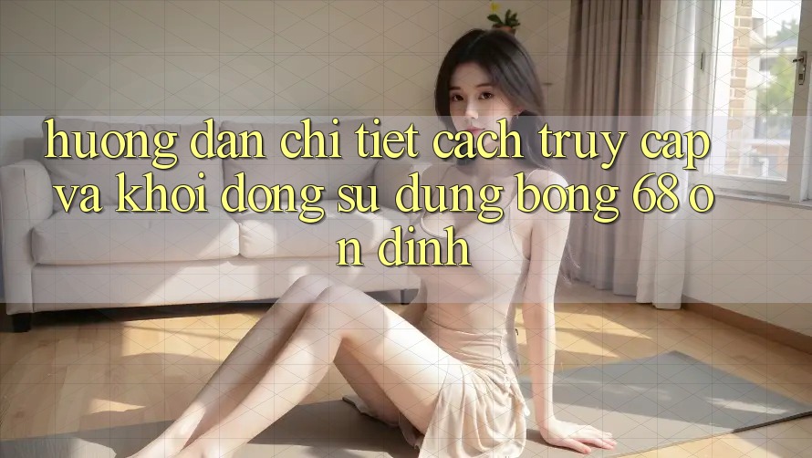 Hướng Dẫn Chi Tiết Cách Truy Cập Và Khởi động Sử dụng bong 68 Ổn định