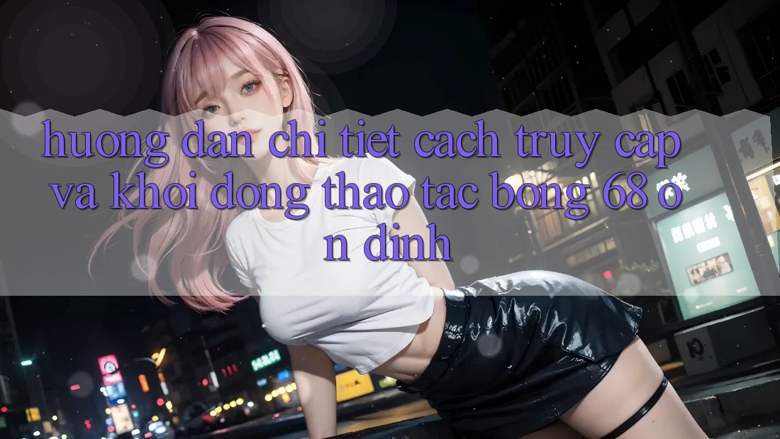 Hướng Dẫn Chi Tiết Cách Truy Cập Và Khởi động Thao tác bong 68 Ổn định