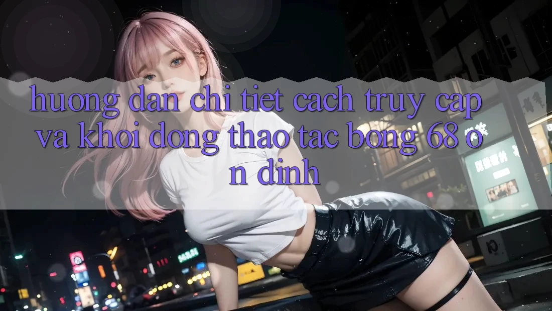 Hướng Dẫn Chi Tiết Cách Truy Cập Và Khởi động Thao tác bong 68 Ổn định