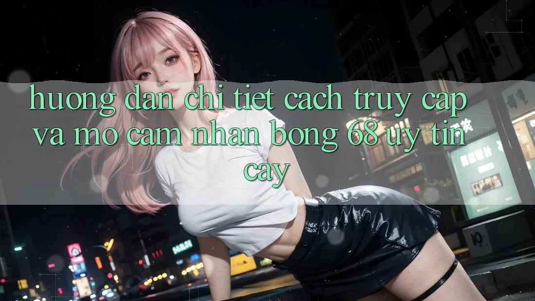 Hướng Dẫn Chi Tiết Cách Truy Cập Và Mở Cảm nhận bong 68 Uy tín cậy