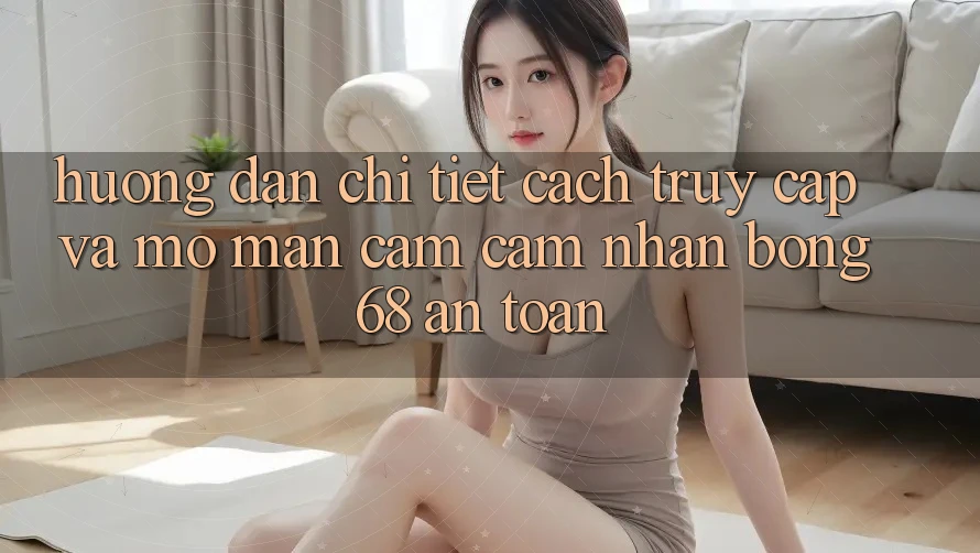 Hướng dẫn Chi Tiết Cách Truy Cập Và Mở màn Cảm cảm nhận bong 68 An Toàn
