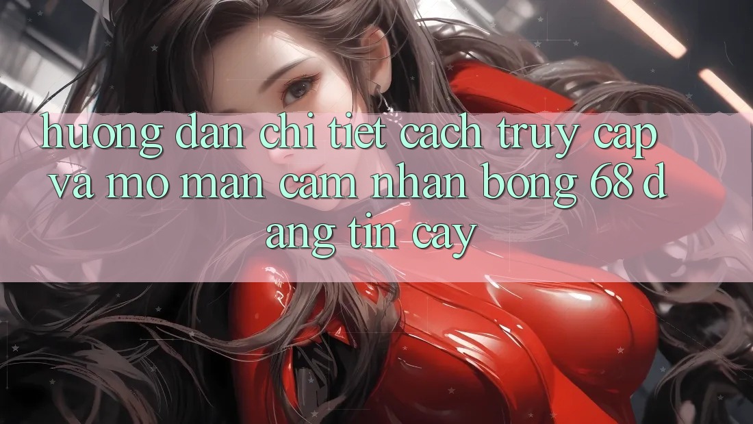 Hướng Dẫn Chi Tiết Cách Truy Cập Và Mở màn Cảm nhận bong 68 Đáng tin cậy