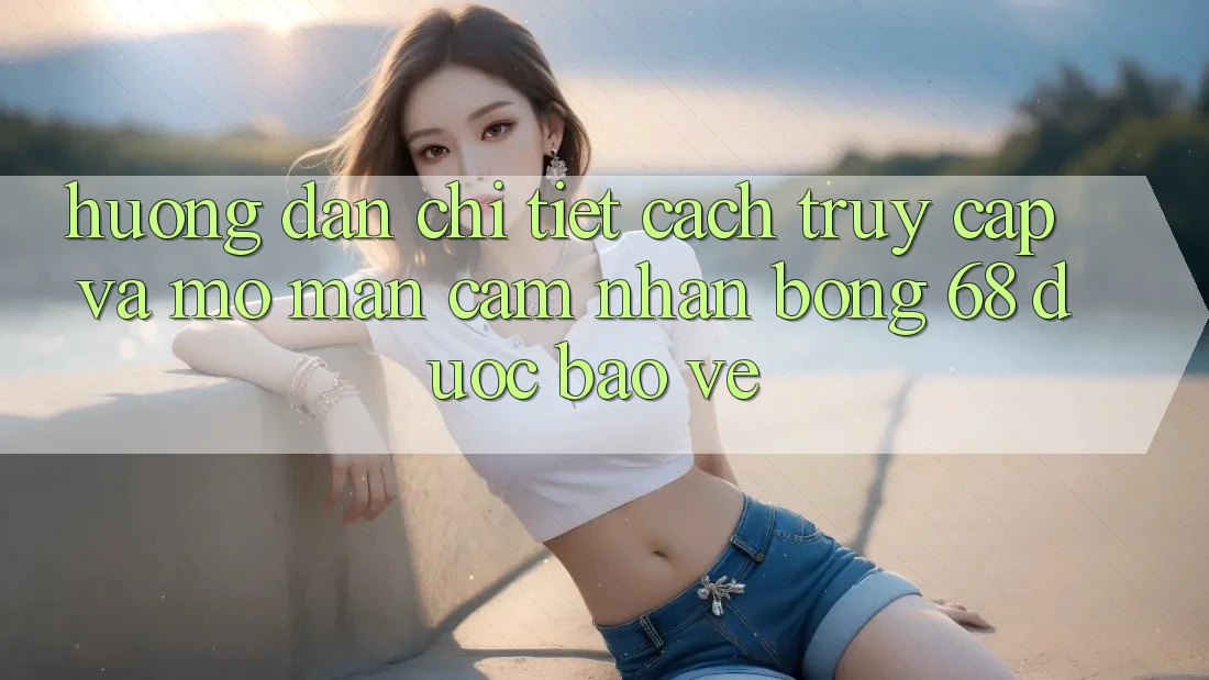 Hướng Dẫn Chi Tiết Cách Truy Cập Và Mở màn Cảm nhận bong 68 Được bảo vệ