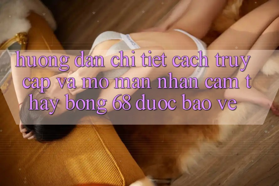 Hướng Dẫn Chi Tiết Cách Truy Cập Và Mở màn Nhận cảm thấy bong 68 Được bảo vệ