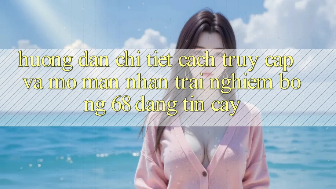Hướng Dẫn Chi Tiết Cách Truy Cập Và Mở màn Nhận trải nghiệm bong 68 Đáng tin cậy