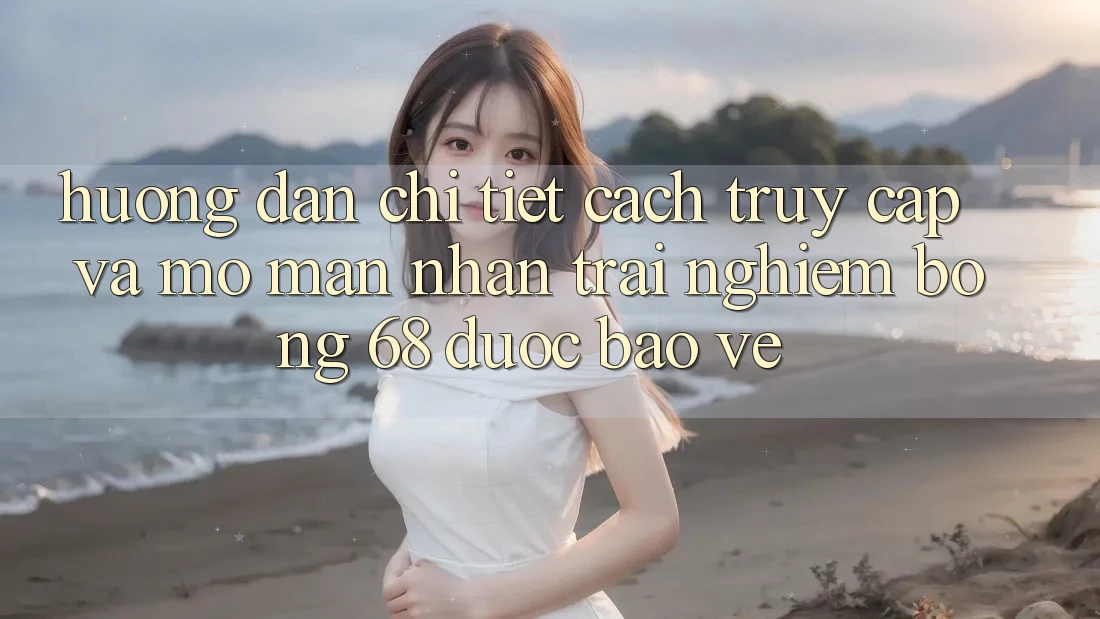 Hướng Dẫn Chi Tiết Cách Truy Cập Và Mở màn Nhận trải nghiệm bong 68 Được bảo vệ