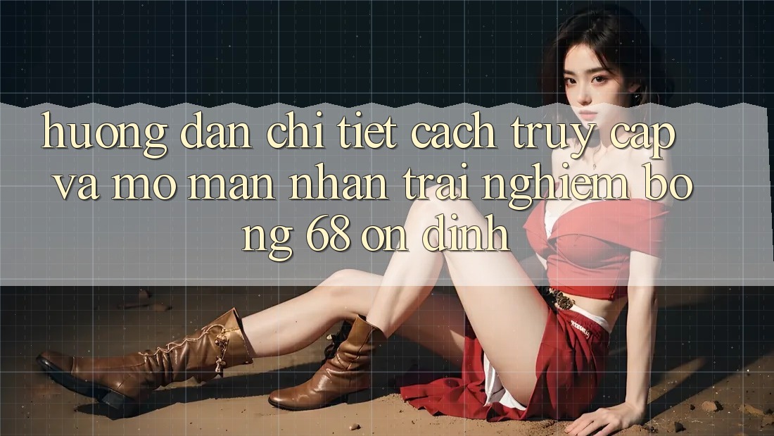 Hướng Dẫn Chi Tiết Cách Truy Cập Và Mở màn Nhận trải nghiệm bong 68 Ổn định
