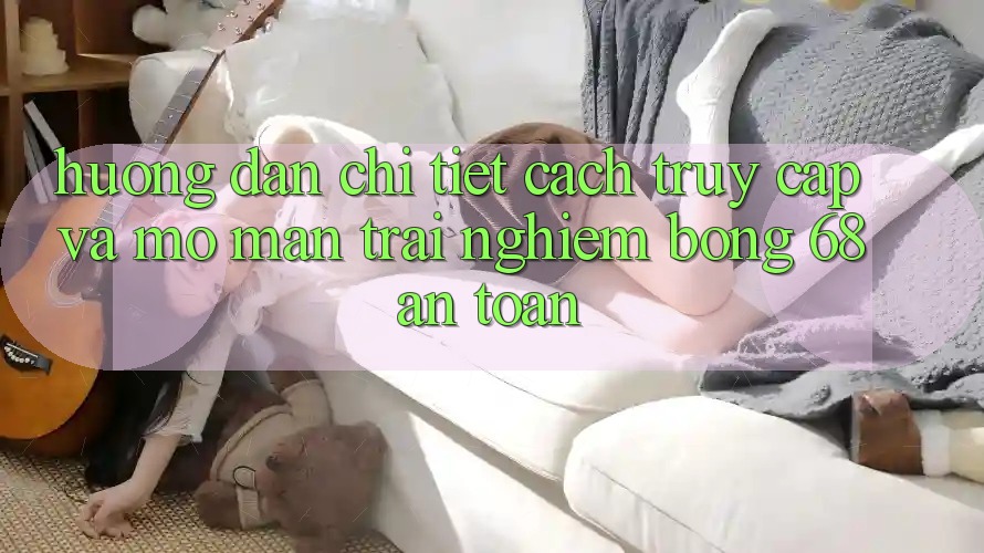 Hướng dẫn Chi Tiết Cách Truy Cập Và Mở màn Trải Nghiệm bong 68 An Toàn
