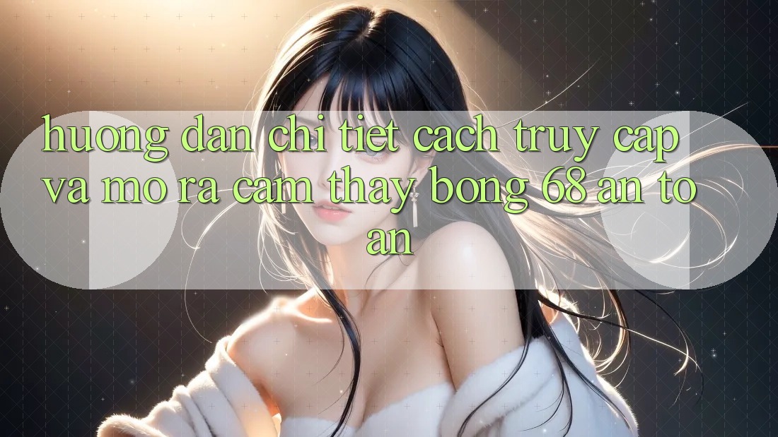 Hướng Dẫn Chi Tiết Cách Truy Cập Và Mở ra Cảm thấy bong 68 An Toàn