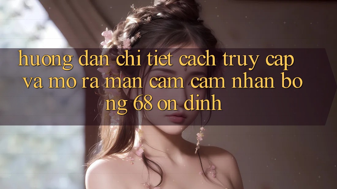 Hướng Dẫn Chi Tiết Cách Truy Cập Và Mở ra màn Cảm cảm nhận bong 68 Ổn định