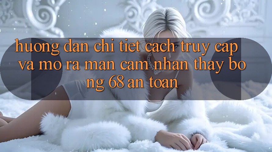 Hướng Dẫn Chi Tiết Cách Truy Cập Và Mở ra màn Cảm nhận thấy bong 68 An Toàn