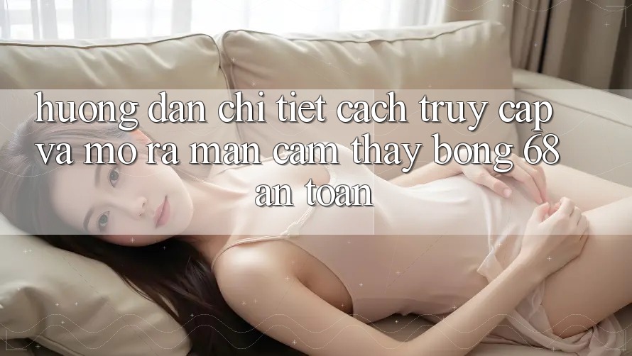 Hướng dẫn Chi Tiết Cách Truy Cập Và Mở ra màn Cảm thấy bong 68 An Toàn