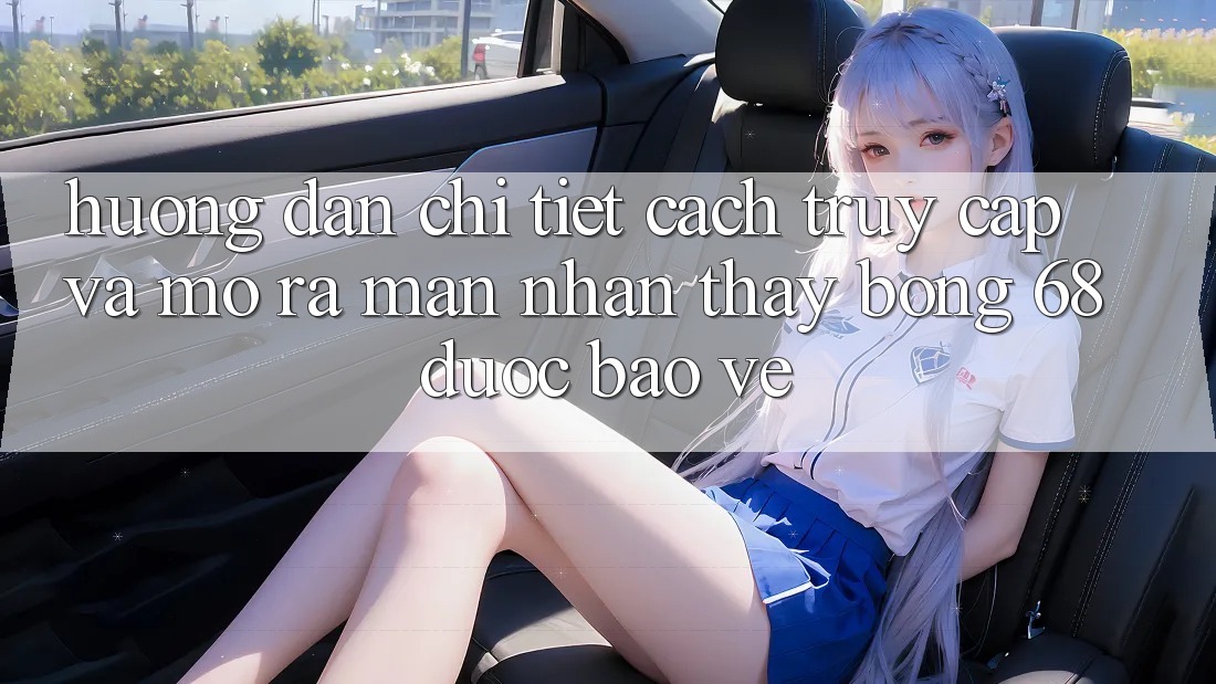 Hướng Dẫn Chi Tiết Cách Truy Cập Và Mở ra màn Nhận thấy bong 68 Được bảo vệ