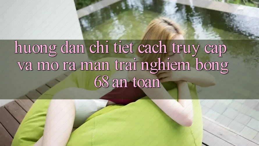 Hướng Dẫn Chi Tiết Cách Truy Cập Và Mở ra màn Trải Nghiệm bong 68 An Toàn