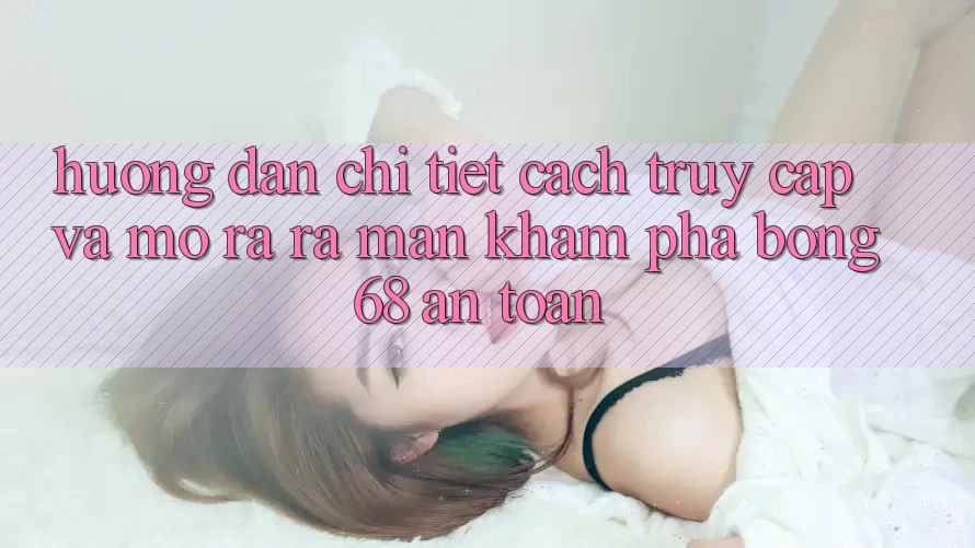 Hướng Dẫn Chi Tiết Cách Truy Cập Và Mở ra ra màn Khám phá bong 68 An Toàn