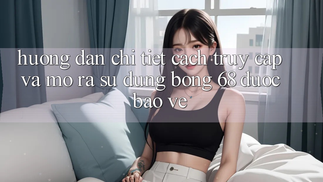 Hướng dẫn Chi Tiết Cách Truy Cập Và Mở ra Sử dụng bong 68 Được bảo vệ