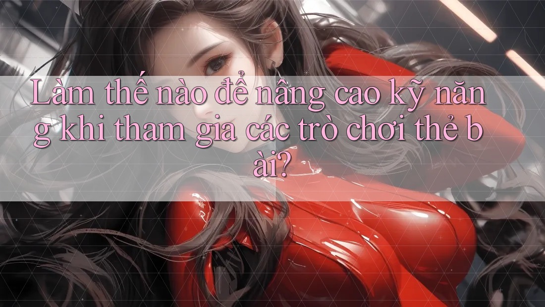 Làm thế nào để nâng cao kỹ năng khi tham gia các trò chơi thẻ bài?