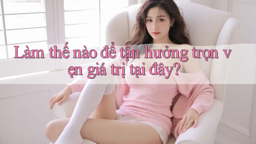 Làm thế nào để tận hưởng trọn vẹn giá trị tại đây?